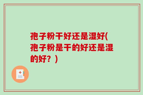 孢子粉干好还是湿好(孢子粉是干的好还是湿的好？)