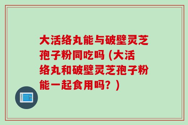 大活络丸能与破壁灵芝孢子粉同吃吗 (大活络丸和破壁灵芝孢子粉能一起食用吗？)