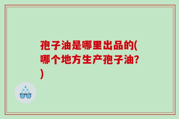 孢子油是哪里出品的(哪个地方生产孢子油?) 孢子油是哪里出品的(哪个地方生产孢子油?)