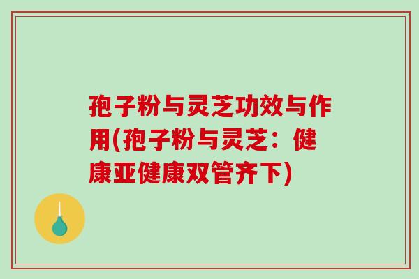 孢子粉与灵芝功效与作用(孢子粉与灵芝：健康亚健康双管齐下)