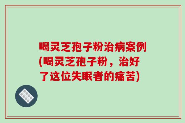 喝灵芝孢子粉案例(喝灵芝孢子粉,好了这位者的痛苦) 喝灵芝孢子粉案例(喝灵芝孢子粉,好了这位者的痛苦)