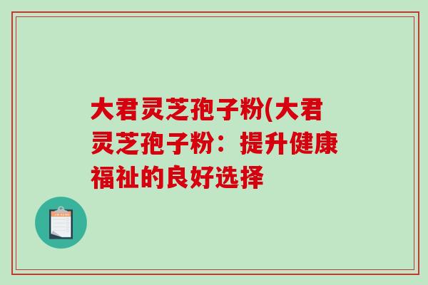 大君灵芝孢子粉(大君灵芝孢子粉：提升健康福祉的良好选择