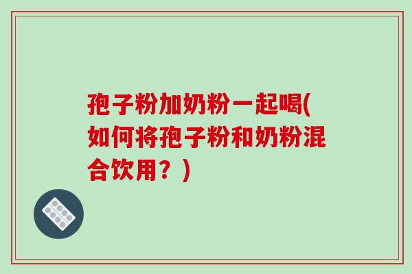 孢子粉加奶粉一起喝(如何将孢子粉和奶粉混合饮用？)