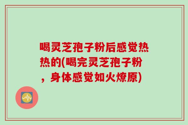 喝灵芝孢子粉后感觉热热的(喝完灵芝孢子粉，身体感觉如火燎原)