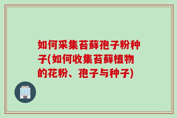 如何采集苔藓孢子粉种子(如何收集苔藓植物的花粉、孢子与种子)