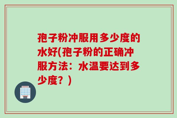 孢子粉冲服用多少度的水好(孢子粉的正确冲服方法：水温要达到多少度？)