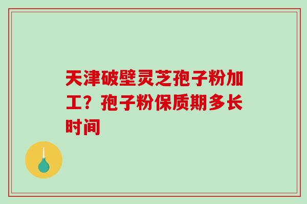 天津破壁灵芝孢子粉加工？孢子粉保质期多长时间
