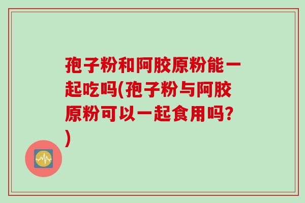 孢子粉和阿胶原粉能一起吃吗(孢子粉与阿胶原粉可以一起食用吗？)