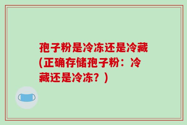 孢子粉是冷冻还是冷藏(正确存储孢子粉：冷藏还是冷冻？)