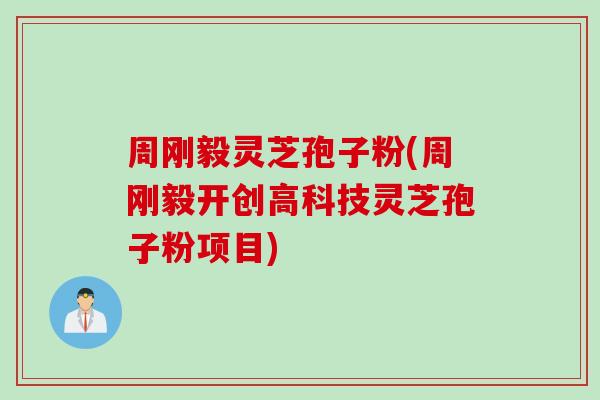 周刚毅灵芝孢子粉(周刚毅开创高科技灵芝孢子粉项目)