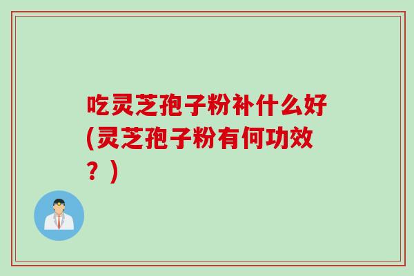 吃灵芝孢子粉补什么好(灵芝孢子粉有何功效？)