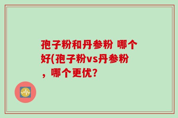 孢子粉和丹参粉 哪个好(孢子粉vs丹参粉，哪个更优？