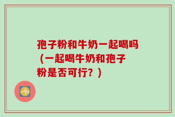 孢子粉和牛奶一起喝吗 (一起喝牛奶和孢子粉是否可行？)