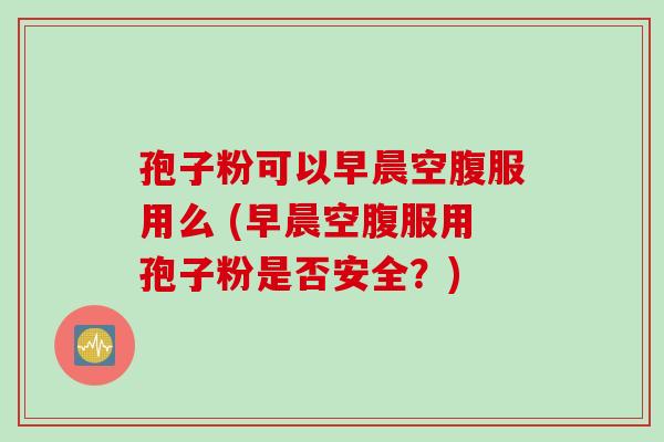 孢子粉可以早晨空腹服用么 (早晨空腹服用孢子粉是否安全？)