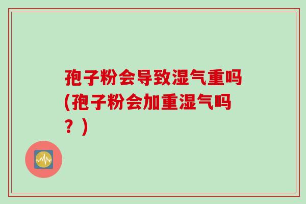 孢子粉会导致湿气重吗(孢子粉会加重湿气吗？)