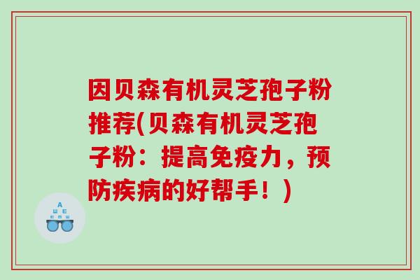 因贝森有机灵芝孢子粉推荐(贝森有机灵芝孢子粉：提高免疫力，预防疾病的好帮手！)
