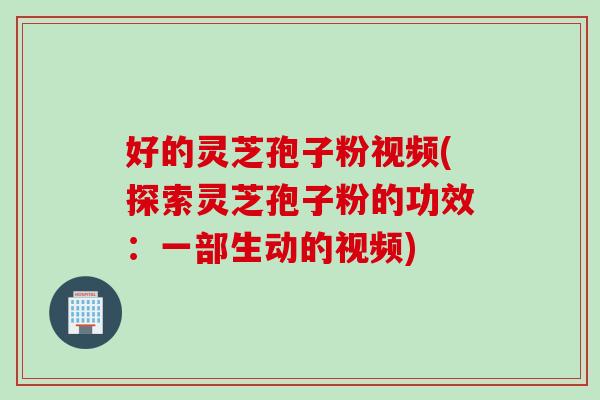 好的灵芝孢子粉视频(探索灵芝孢子粉的功效：一部生动的视频)