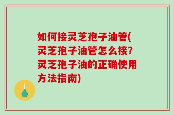 如何接灵芝孢子油管(灵芝孢子油管怎么接？灵芝孢子油的正确使用方法指南)