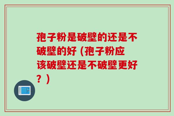 孢子粉是破壁的还是不破壁的好 (孢子粉应该破壁还是不破壁更好？)