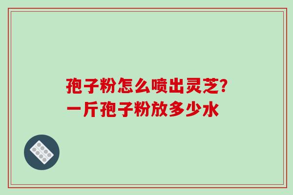 孢子粉怎么喷出灵芝？一斤孢子粉放多少水