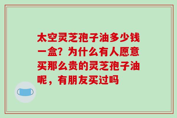 太空灵芝孢子油多少钱一盒？为什么有人愿意买那么贵的灵芝孢子油呢，有朋友买过吗
