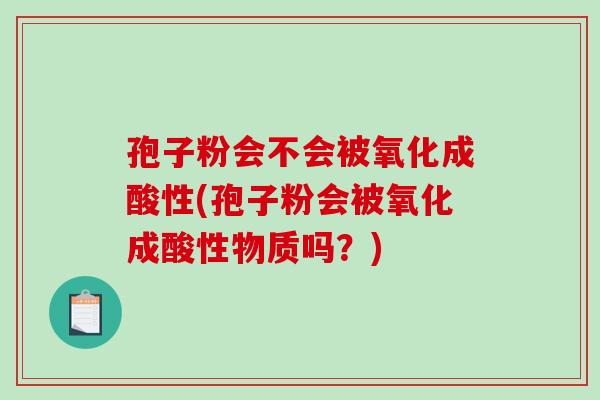 孢子粉会不会被氧化成酸性(孢子粉会被氧化成酸性物质吗？)