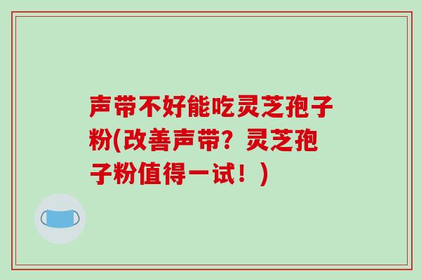 声带不好能吃灵芝孢子粉(改善声带？灵芝孢子粉值得一试！)