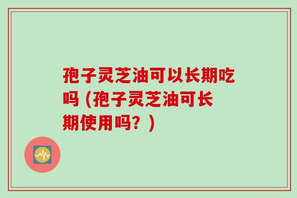 孢子灵芝油可以长期吃吗 (孢子灵芝油可长期使用吗？)