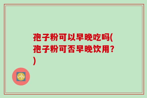 孢子粉可以早晚吃吗(孢子粉可否早晚饮用？)