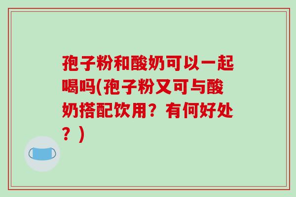 孢子粉和酸奶可以一起喝吗(孢子粉又可与酸奶搭配饮用？有何好处？)