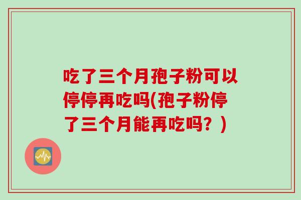 吃了三个月孢子粉可以停停再吃吗(孢子粉停了三个月能再吃吗？)