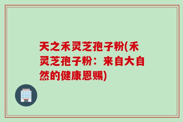 天之禾灵芝孢子粉(禾灵芝孢子粉：来自大自然的健康恩赐)