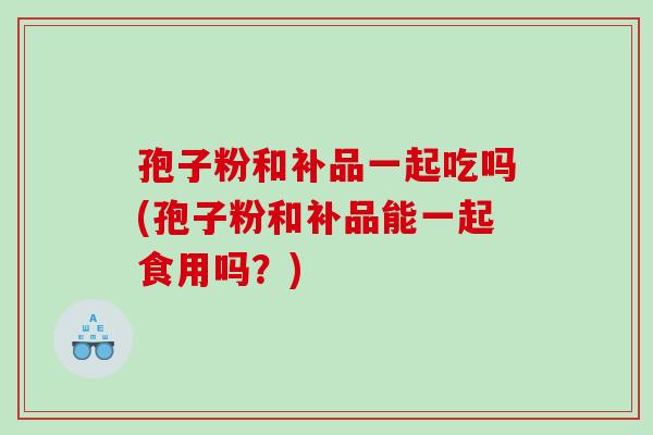 孢子粉和补品一起吃吗(孢子粉和补品能一起食用吗？)