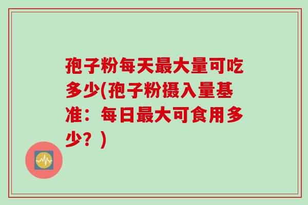 孢子粉每天最大量可吃多少(孢子粉摄入量基准：每日最大可食用多少？)