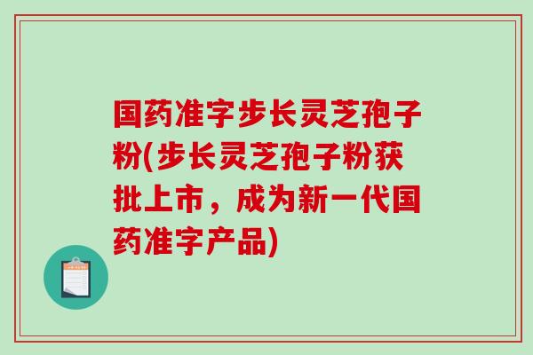 国药准字步长灵芝孢子粉(步长灵芝孢子粉获批上市，成为新一代国药准字产品)