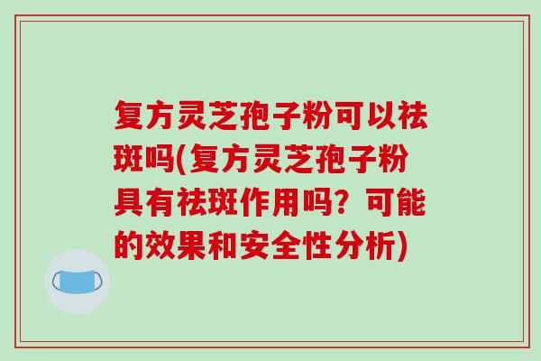 复方灵芝孢子粉可以祛斑吗(复方灵芝孢子粉具有祛斑作用吗?可能的效果和安全性分析) 复方灵芝孢子粉可以祛斑吗(复方灵芝孢子粉具有祛斑作用吗?可能的效果和安全性分析)