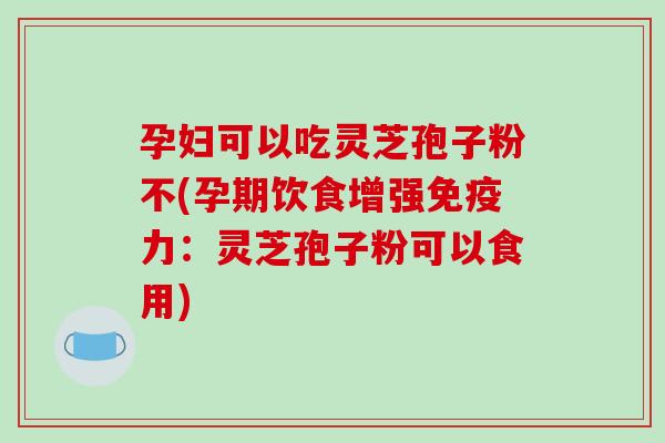 孕妇可以吃灵芝孢子粉不(孕期饮食增强免疫力：灵芝孢子粉可以食用)