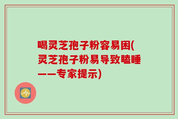 喝灵芝孢子粉容易困(灵芝孢子粉易导致瞌睡——专家提示)