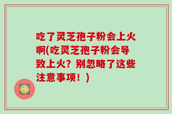 吃了灵芝孢子粉会上火啊(吃灵芝孢子粉会导致上火？别忽略了这些注意事项！)