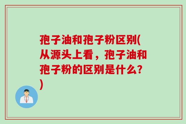 孢子油和孢子粉区别(从源头上看，孢子油和孢子粉的区别是什么？)