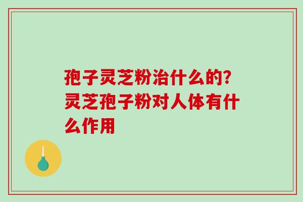 孢子灵芝粉治什么的？灵芝孢子粉对人体有什么作用