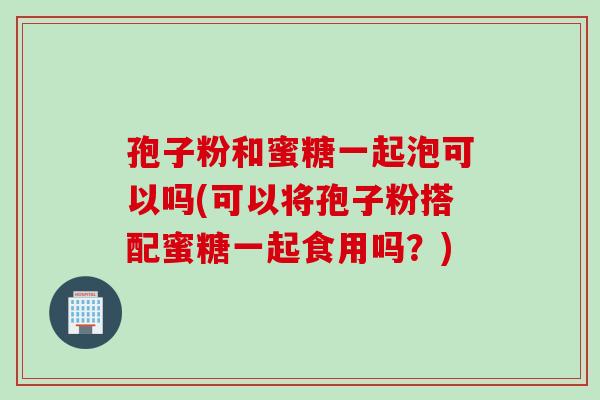 孢子粉和蜜糖一起泡可以吗(可以将孢子粉搭配蜜糖一起食用吗？)