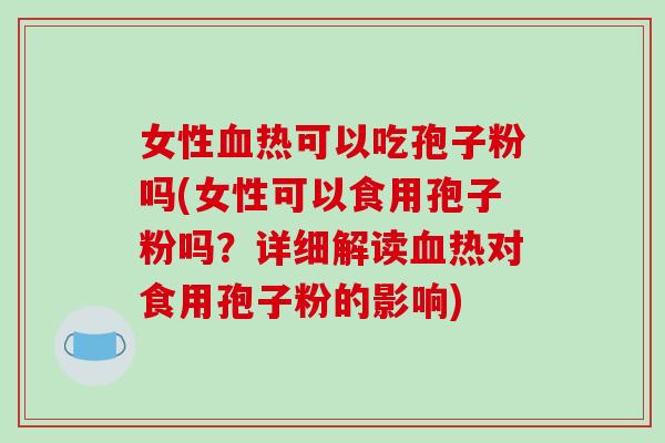 女性血热可以吃孢子粉吗(女性可以食用孢子粉吗？详细解读血热对食用孢子粉的影响)