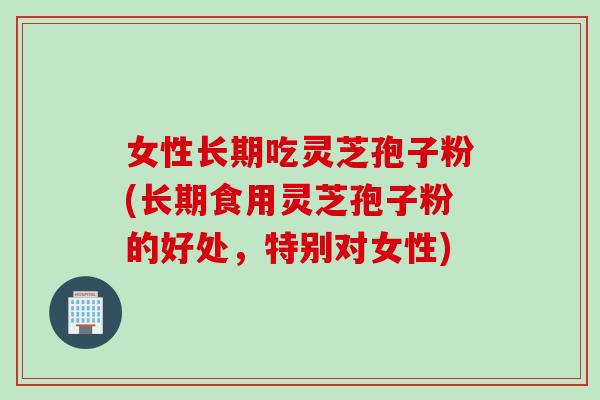 女性长期吃灵芝孢子粉(长期食用灵芝孢子粉的好处，特别对女性)