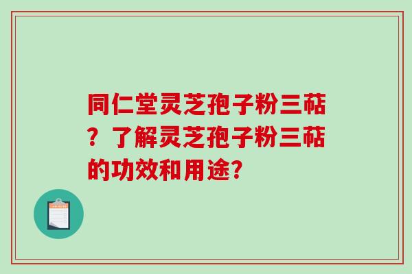 同仁堂灵芝孢子粉三萜？了解灵芝孢子粉三萜的功效和用途？