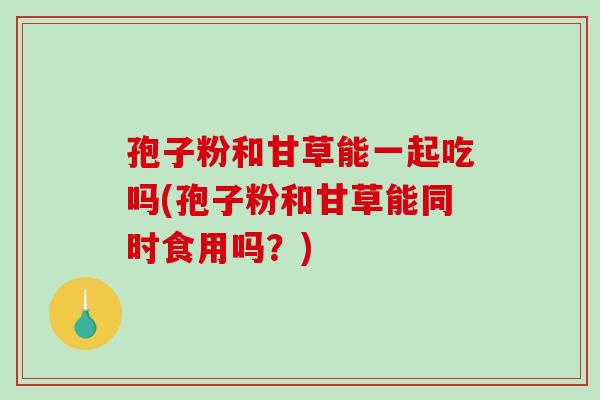 孢子粉和甘草能一起吃吗(孢子粉和甘草能同时食用吗？)