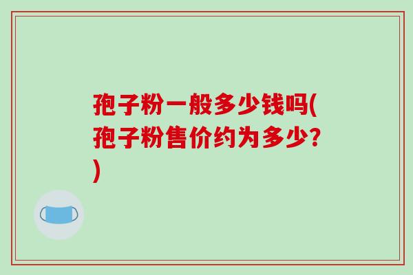 孢子粉一般多少钱吗(孢子粉售价约为多少？)