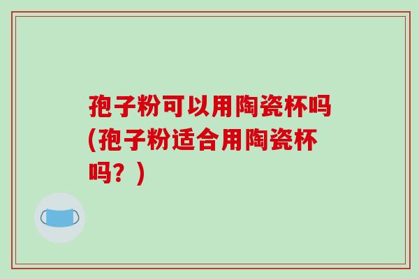 孢子粉可以用陶瓷杯吗(孢子粉适合用陶瓷杯吗？)