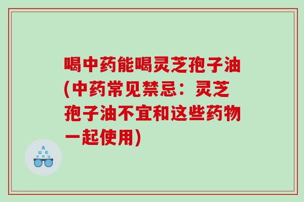 喝中药能喝灵芝孢子油(中药常见禁忌：灵芝孢子油不宜和这些药物一起使用)
