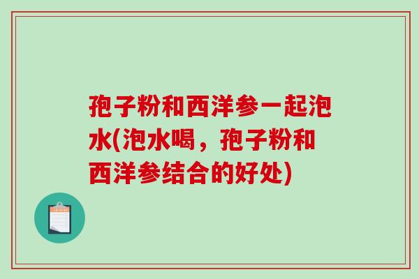 孢子粉和西洋参一起泡水(泡水喝，孢子粉和西洋参结合的好处)